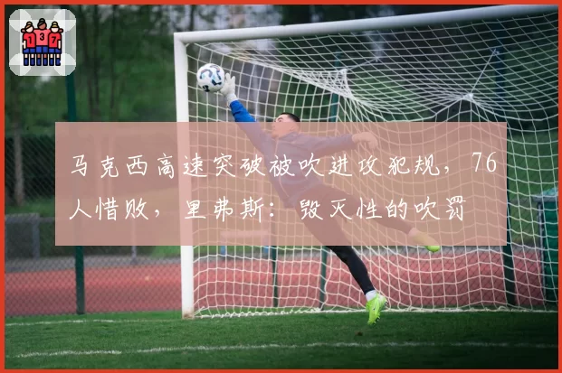 马克西高速突破被吹进攻犯规,76人惜败,里弗斯:毁灭性的吹罚