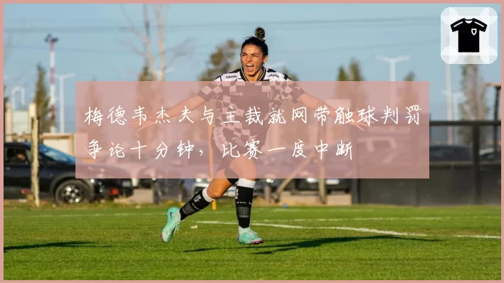 梅德韦杰夫与主裁就网带触球判罚争论十分钟，比赛一度中断