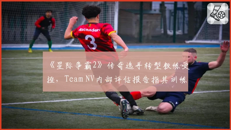 《星际争霸2》传奇选手转型教练受挫，Team NV内部评估报告指其训练方式过时