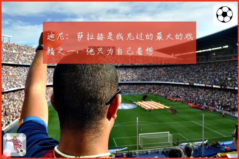 迪尼：萨拉赫是我见过的最大的戏精之一，他只为自己着想