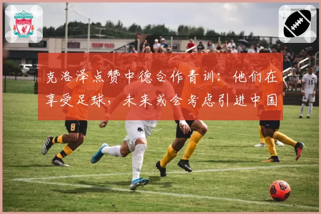 克洛泽点赞中德合作青训：他们在享受足球，未来或会考虑引进中国球员