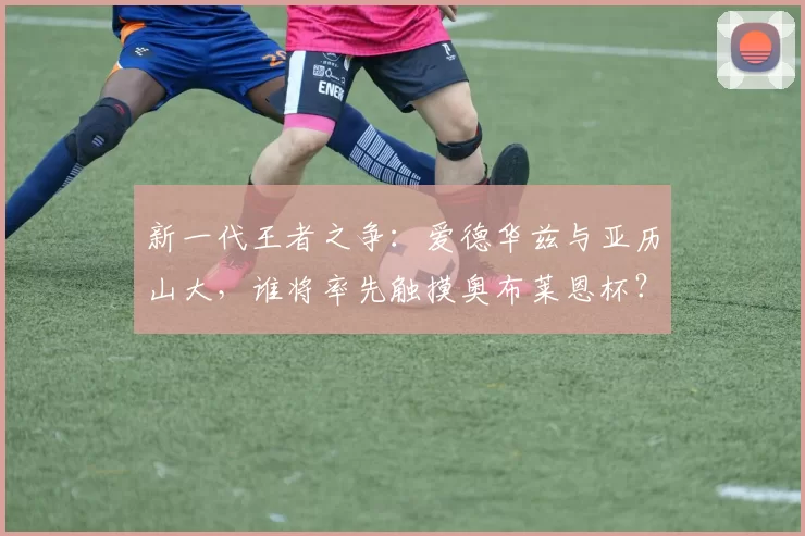 新一代王者之争：爱德华兹与亚历山大，谁将率先触摸奥布莱恩杯？