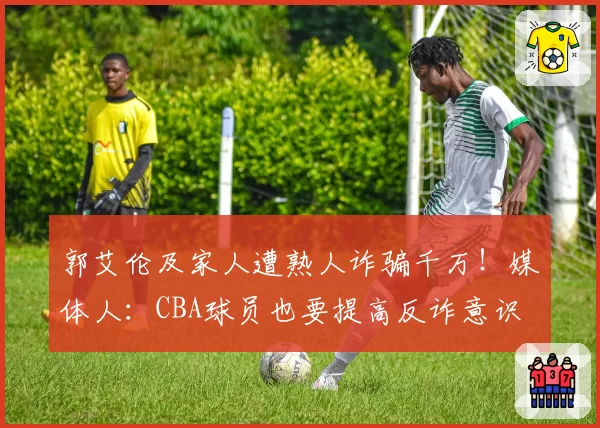 郭艾伦及家人遭熟人诈骗千万！媒体人：CBA球员也要提高反诈意识