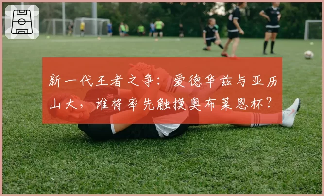 新一代王者之争：爱德华兹与亚历山大，谁将率先触摸奥布莱恩杯？