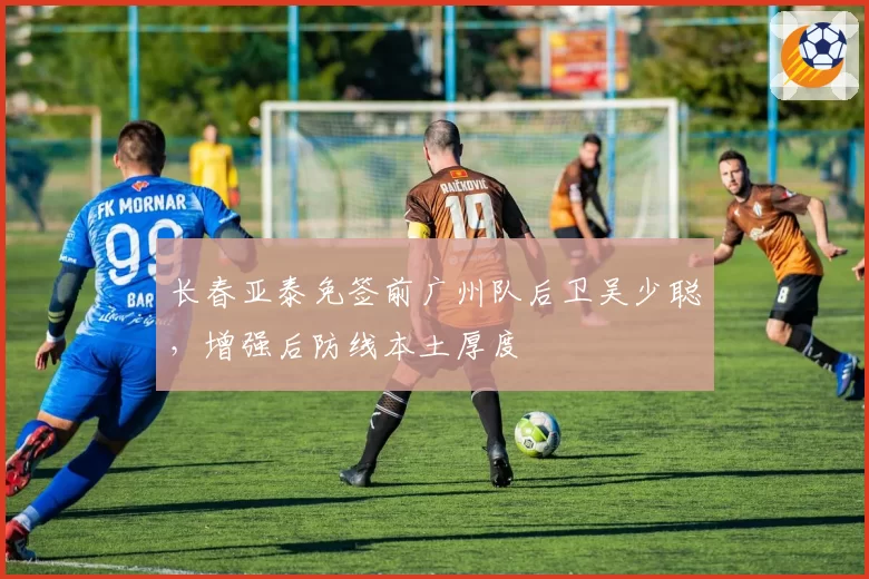 长春亚泰免签前广州队后卫吴少聪，增强后防线本土厚度