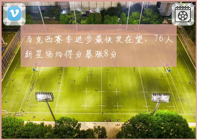 马克西赛季进步最快奖在望，76人新星场均得分暴涨8分