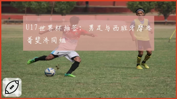 U17世界杯抽签:男足与西班牙摩洛哥斐济同组