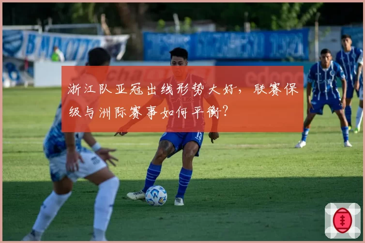 浙江队亚冠出线形势大好,联赛保级与洲际赛事如何平衡?