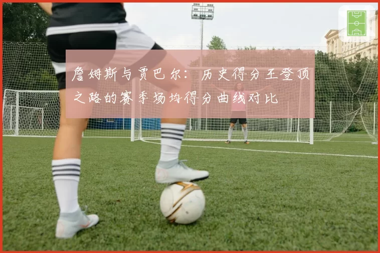 詹姆斯与贾巴尔:历史得分王登顶之路的赛季场均得分曲线对比