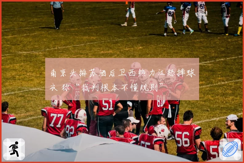 南京头排苏酒后卫西热力江怒摔球衣 称“裁判根本不懂规则”