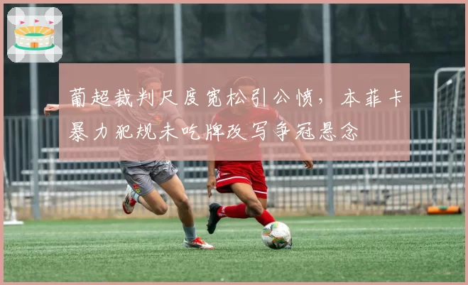葡超裁判尺度宽松引公愤，本菲卡暴力犯规未吃牌改写争冠悬念