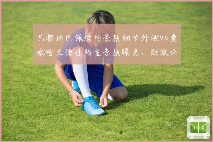 巴黎姆巴佩续约条款细节外泄vs曼城哈兰德违约金条款曝光,财政公平法案下超巨博弈升级