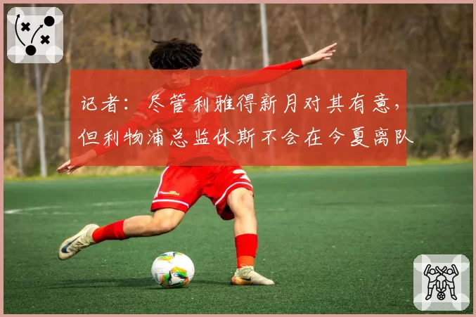 记者：尽管利雅得新月对其有意，但利物浦总监休斯不会在今夏离队