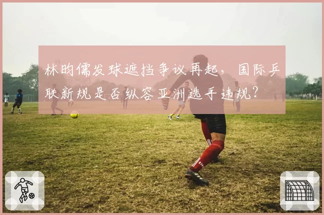 林昀儒发球遮挡争议再起,国际乒联新规是否纵容亚洲选手违规?