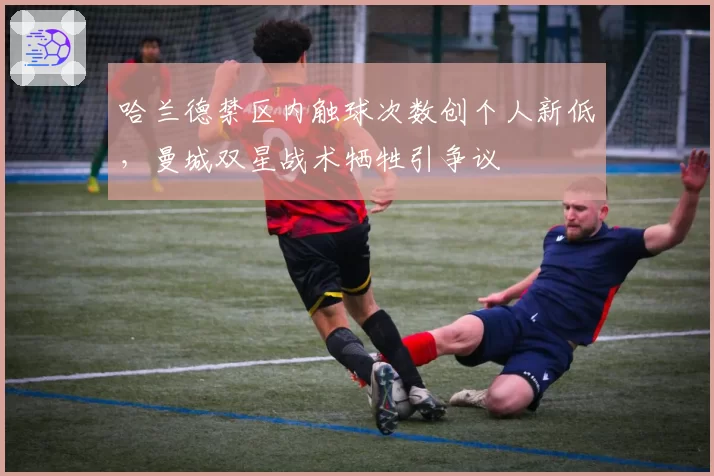 哈兰德禁区内触球次数创个人新低,曼城双星战术牺牲引争议