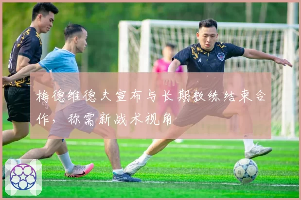 梅德维德夫宣布与长期教练结束合作，称需新战术视角