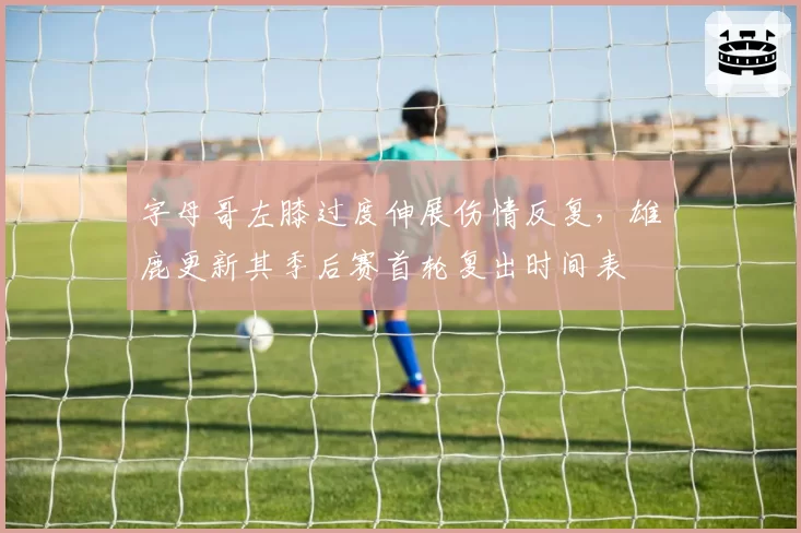 字母哥左膝过度伸展伤情反复,雄鹿更新其季后赛首轮复出时间表