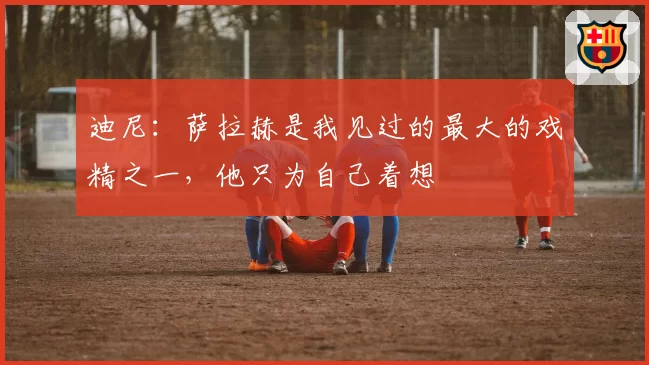 迪尼：萨拉赫是我见过的最大的戏精之一，他只为自己着想