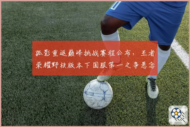 孤影重返巅峰挑战赛程公布，王者荣耀野核版本下国服第一之争悬念迭起