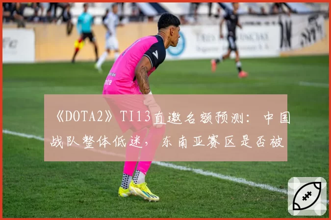 《DOTA2》TI13直邀名额预测：中国战队整体低迷，东南亚赛区是否被高估？