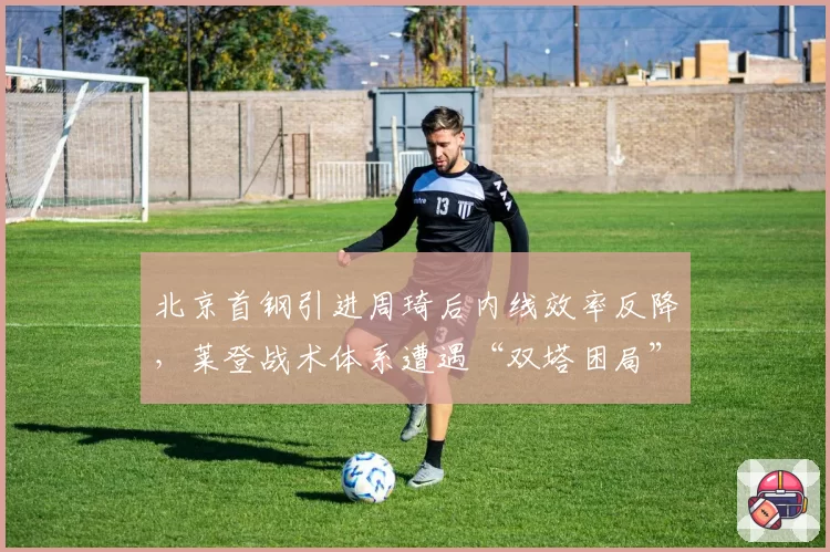 北京首钢引进周琦后内线效率反降，莱登战术体系遭遇“双塔困局”
