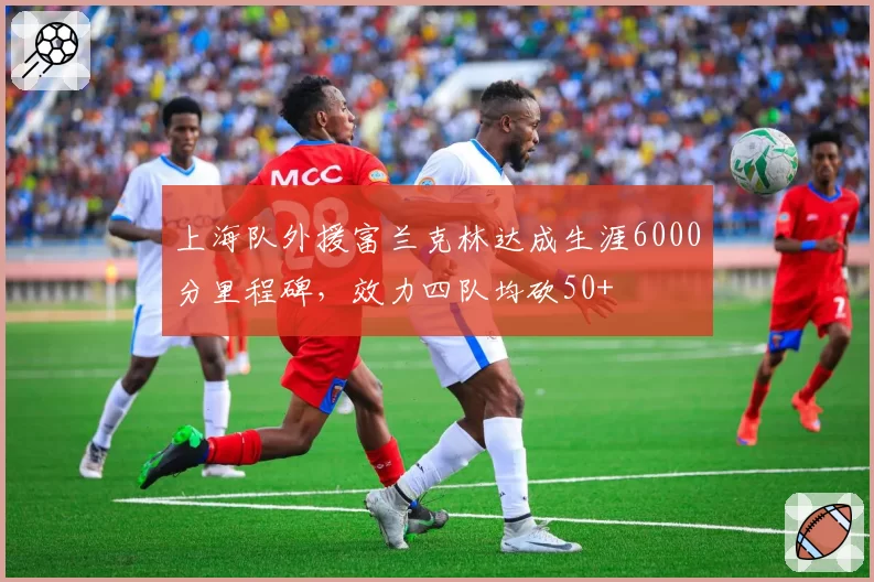上海队外援富兰克林达成生涯6000分里程碑，效力四队均砍50+