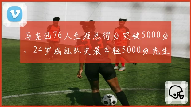 马克西76人生涯总得分突破5000分,24岁成就队史最年轻5000分先生