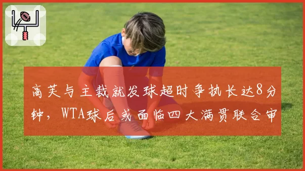 高芙与主裁就发球超时争执长达8分钟，WTA球后或面临四大满贯联合审查
