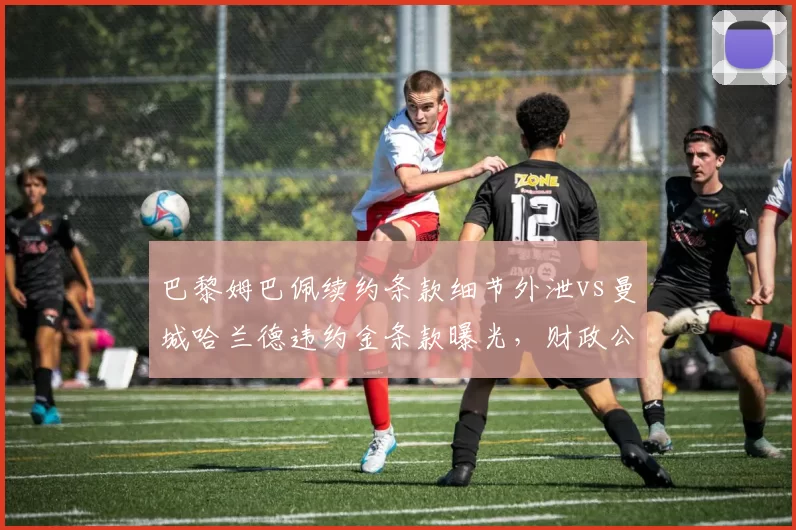 巴黎姆巴佩续约条款细节外泄vs曼城哈兰德违约金条款曝光,财政公平法案下超巨博弈升级