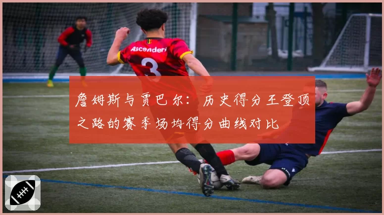 詹姆斯与贾巴尔:历史得分王登顶之路的赛季场均得分曲线对比