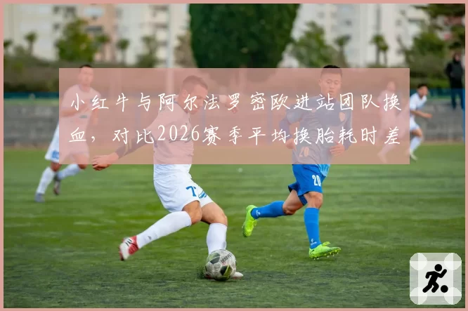 小红牛与阿尔法罗密欧进站团队换血，对比2026赛季平均换胎耗时差距