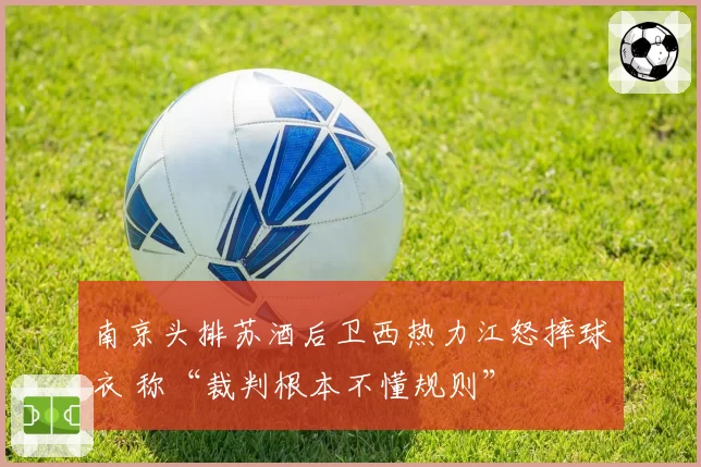 南京头排苏酒后卫西热力江怒摔球衣 称“裁判根本不懂规则”