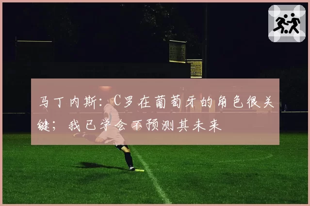 马丁内斯:C罗在葡萄牙的角色很关键;我已学会不预测其未来