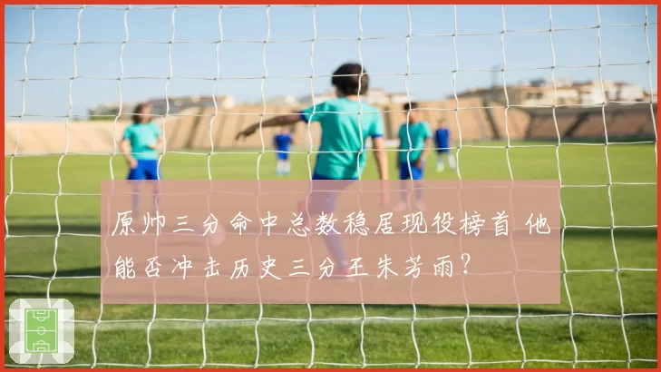 原帅三分命中总数稳居现役榜首 他能否冲击历史三分王朱芳雨？