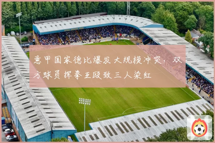 意甲国家德比爆发大规模冲突，双方球员挥拳互殴致三人染红