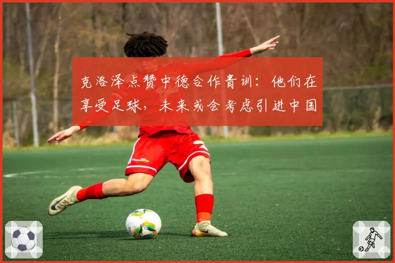 克洛泽点赞中德合作青训：他们在享受足球，未来或会考虑引进中国球员