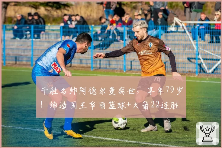千胜名帅阿德尔曼离世，享年79岁！缔造国王华丽篮球+火箭22连胜