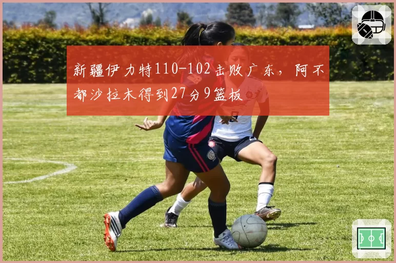 新疆伊力特110-102击败广东,阿不都沙拉木得到27分9篮板