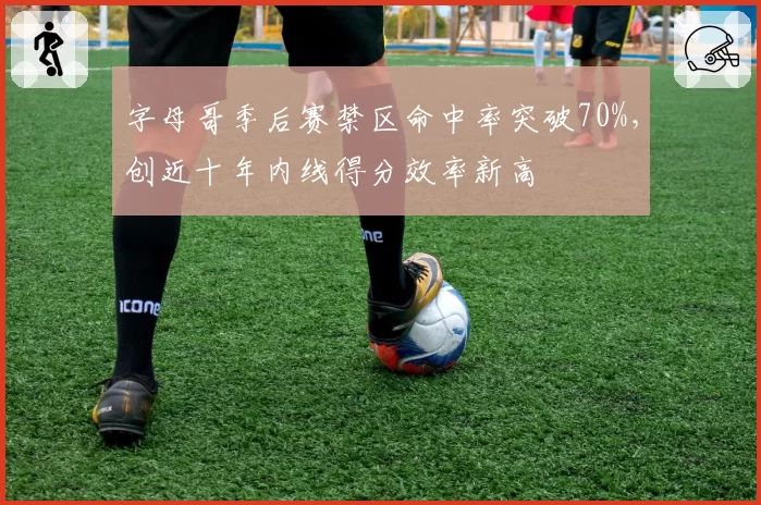 字母哥季后赛禁区命中率突破70%，创近十年内线得分效率新高