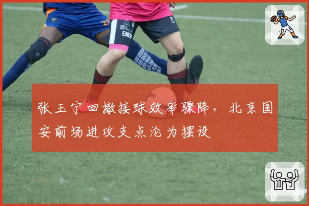 张玉宁回撤接球效率骤降,北京国安前场进攻支点沦为摆设