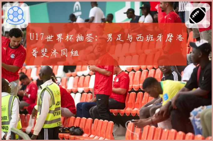 U17世界杯抽签:男足与西班牙摩洛哥斐济同组