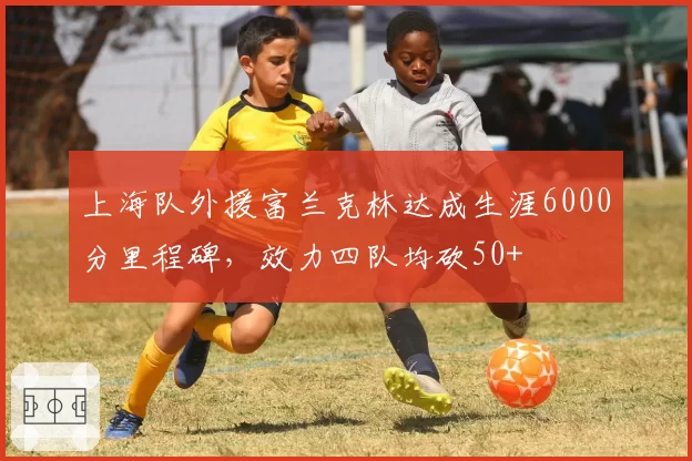 上海队外援富兰克林达成生涯6000分里程碑，效力四队均砍50+