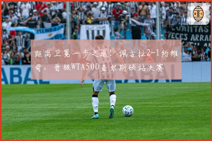 距离卫冕一步之遥！佩古拉2-1约维奇，晋级WTA500查尔斯顿站决赛