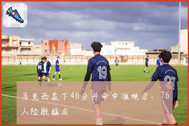 马克西轰下46分并命中准绝杀，76人险胜猛龙