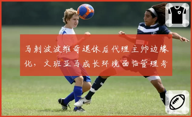 马刺波波维奇退休后代理主帅边缘化,文班亚马成长环境面临管理考验?
