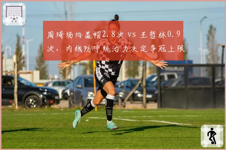 周琦场均盖帽2.8次 vs 王哲林0.9次，内线防守统治力决定争冠上限