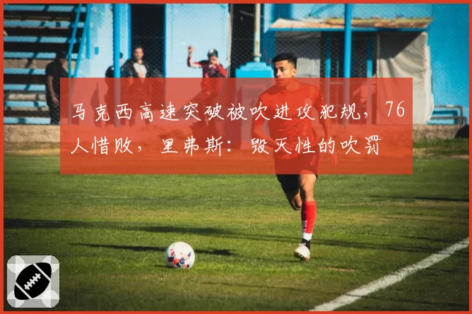 马克西高速突破被吹进攻犯规,76人惜败,里弗斯:毁灭性的吹罚