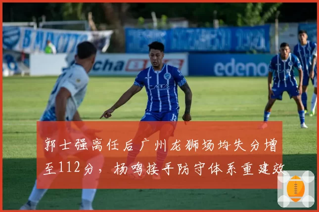 郭士强离任后广州龙狮场均失分增至112分，杨鸣接手防守体系重建效率对比