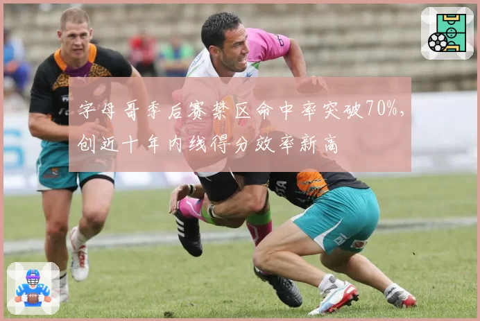 字母哥季后赛禁区命中率突破70%，创近十年内线得分效率新高