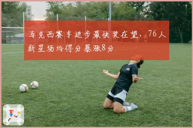 马克西赛季进步最快奖在望，76人新星场均得分暴涨8分